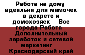  Работа на дому (идеальна для мамочек в декрете и домохозяек) - Все города Работа » Дополнительный заработок и сетевой маркетинг   . Краснодарский край,Кропоткин г.
